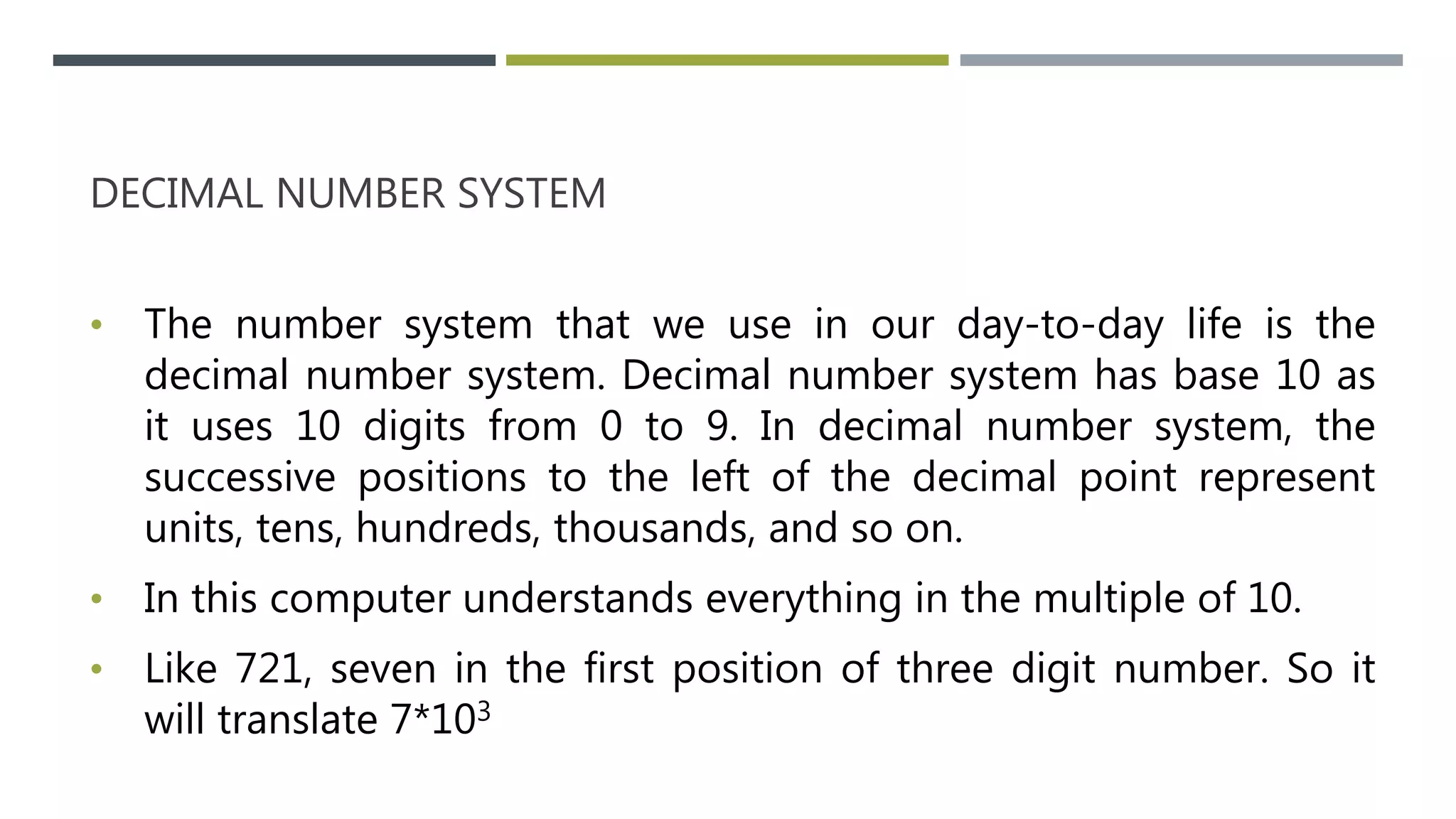DECIMAL NUMBER SYSTEM
• The number system that we use in our day-to-day life is the
decimal number system. Decimal number system has base 10 as
it uses 10 digits from 0 to 9. In decimal number system, the
successive positions to the left of the decimal point represent
units, tens, hundreds, thousands, and so on.
• In this computer understands everything in the multiple of 10.
• Like 721, seven in the first position of three digit number. So it
will translate 7*103
 