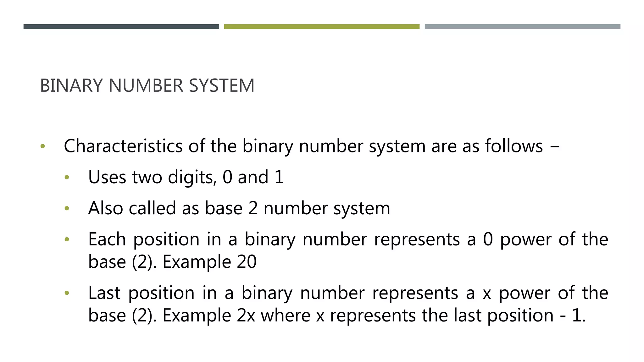 BINARY NUMBER SYSTEM
• Characteristics of the binary number system are as follows −
• Uses two digits, 0 and 1
• Also called as base 2 number system
• Each position in a binary number represents a 0 power of the
base (2). Example 20
• Last position in a binary number represents a x power of the
base (2). Example 2x where x represents the last position - 1.
 