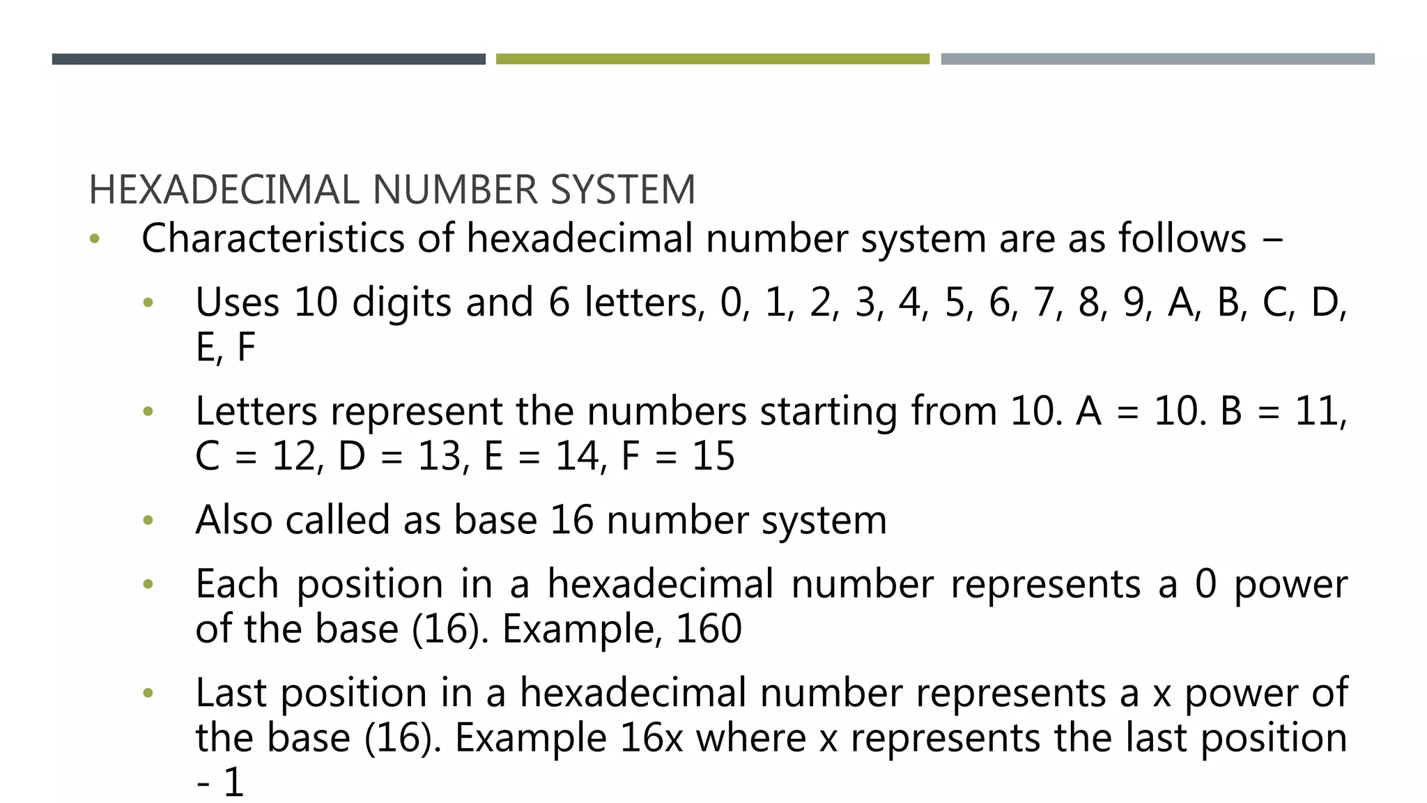 HEXADECIMAL NUMBER SYSTEM
• Characteristics of hexadecimal number system are as follows −
• Uses 10 digits and 6 letters, 0, 1, 2, 3, 4, 5, 6, 7, 8, 9, A, B, C, D,
E, F
• Letters represent the numbers starting from 10. A = 10. B = 11,
C = 12, D = 13, E = 14, F = 15
• Also called as base 16 number system
• Each position in a hexadecimal number represents a 0 power
of the base (16). Example, 160
• Last position in a hexadecimal number represents a x power of
the base (16). Example 16x where x represents the last position
- 1
 