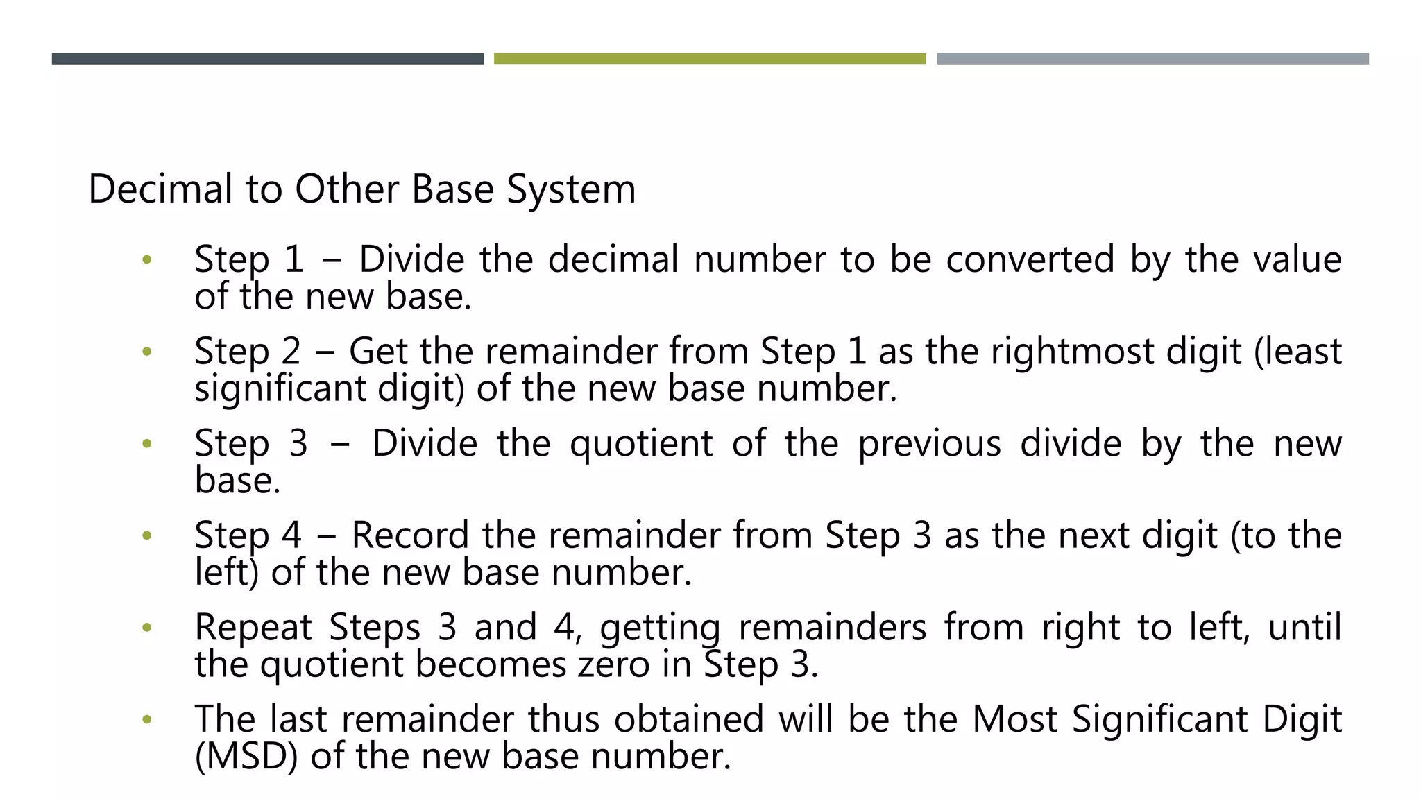 Decimal to Other Base System
• Step 1 − Divide the decimal number to be converted by the value
of the new base.
• Step 2 − Get the remainder from Step 1 as the rightmost digit (least
significant digit) of the new base number.
• Step 3 − Divide the quotient of the previous divide by the new
base.
• Step 4 − Record the remainder from Step 3 as the next digit (to the
left) of the new base number.
• Repeat Steps 3 and 4, getting remainders from right to left, until
the quotient becomes zero in Step 3.
• The last remainder thus obtained will be the Most Significant Digit
(MSD) of the new base number.
 