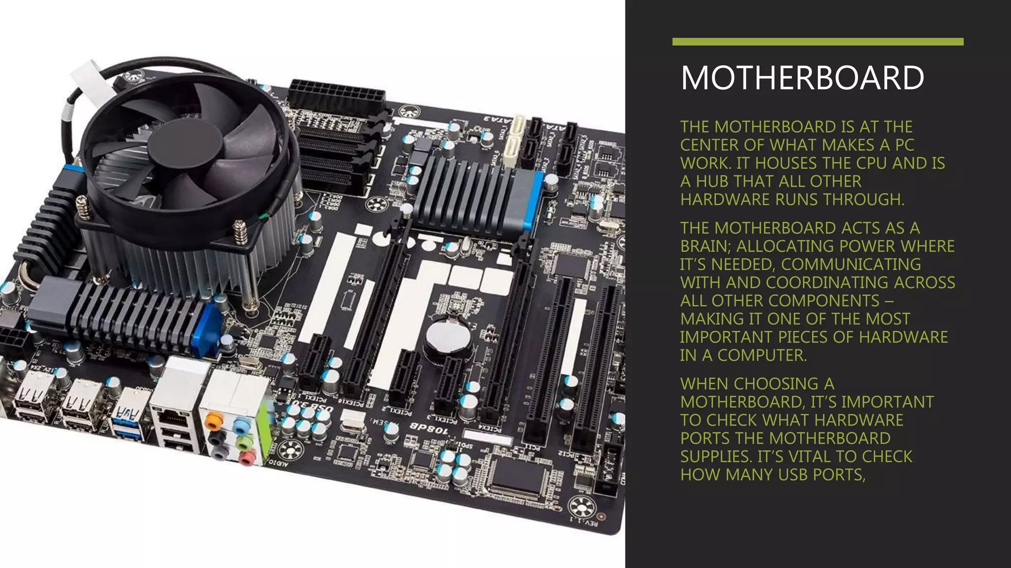 MOTHERBOARD
THE MOTHERBOARD IS AT THE
CENTER OF WHAT MAKES A PC
WORK. IT HOUSES THE CPU AND IS
A HUB THAT ALL OTHER
HARDWARE RUNS THROUGH.
THE MOTHERBOARD ACTS AS A
BRAIN; ALLOCATING POWER WHERE
IT’S NEEDED, COMMUNICATING
WITH AND COORDINATING ACROSS
ALL OTHER COMPONENTS –
MAKING IT ONE OF THE MOST
IMPORTANT PIECES OF HARDWARE
IN A COMPUTER.
WHEN CHOOSING A
MOTHERBOARD, IT’S IMPORTANT
TO CHECK WHAT HARDWARE
PORTS THE MOTHERBOARD
SUPPLIES. IT’S VITAL TO CHECK
HOW MANY USB PORTS,
 