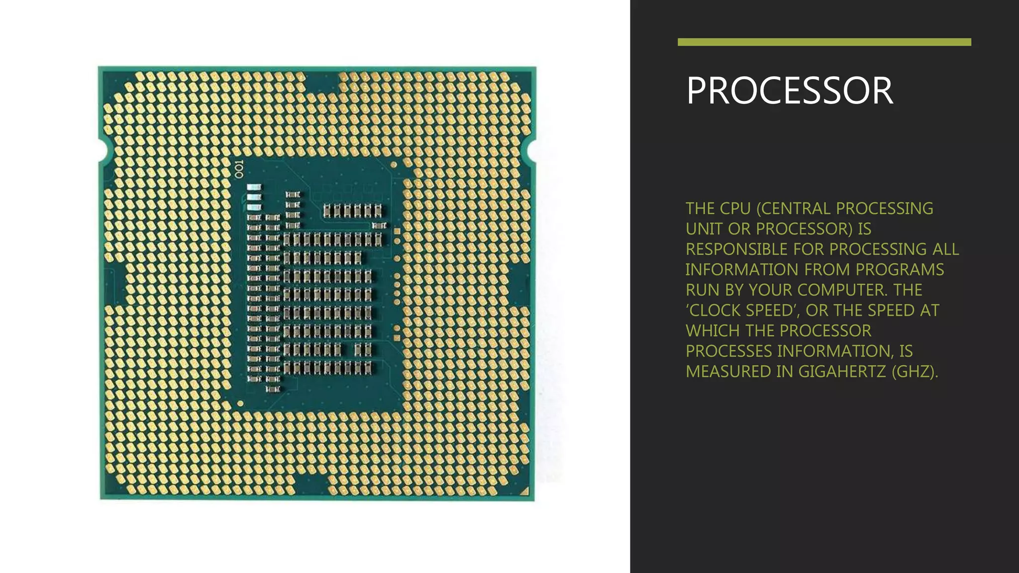 PROCESSOR
THE CPU (CENTRAL PROCESSING
UNIT OR PROCESSOR) IS
RESPONSIBLE FOR PROCESSING ALL
INFORMATION FROM PROGRAMS
RUN BY YOUR COMPUTER. THE
‘CLOCK SPEED’, OR THE SPEED AT
WHICH THE PROCESSOR
PROCESSES INFORMATION, IS
MEASURED IN GIGAHERTZ (GHZ).
 