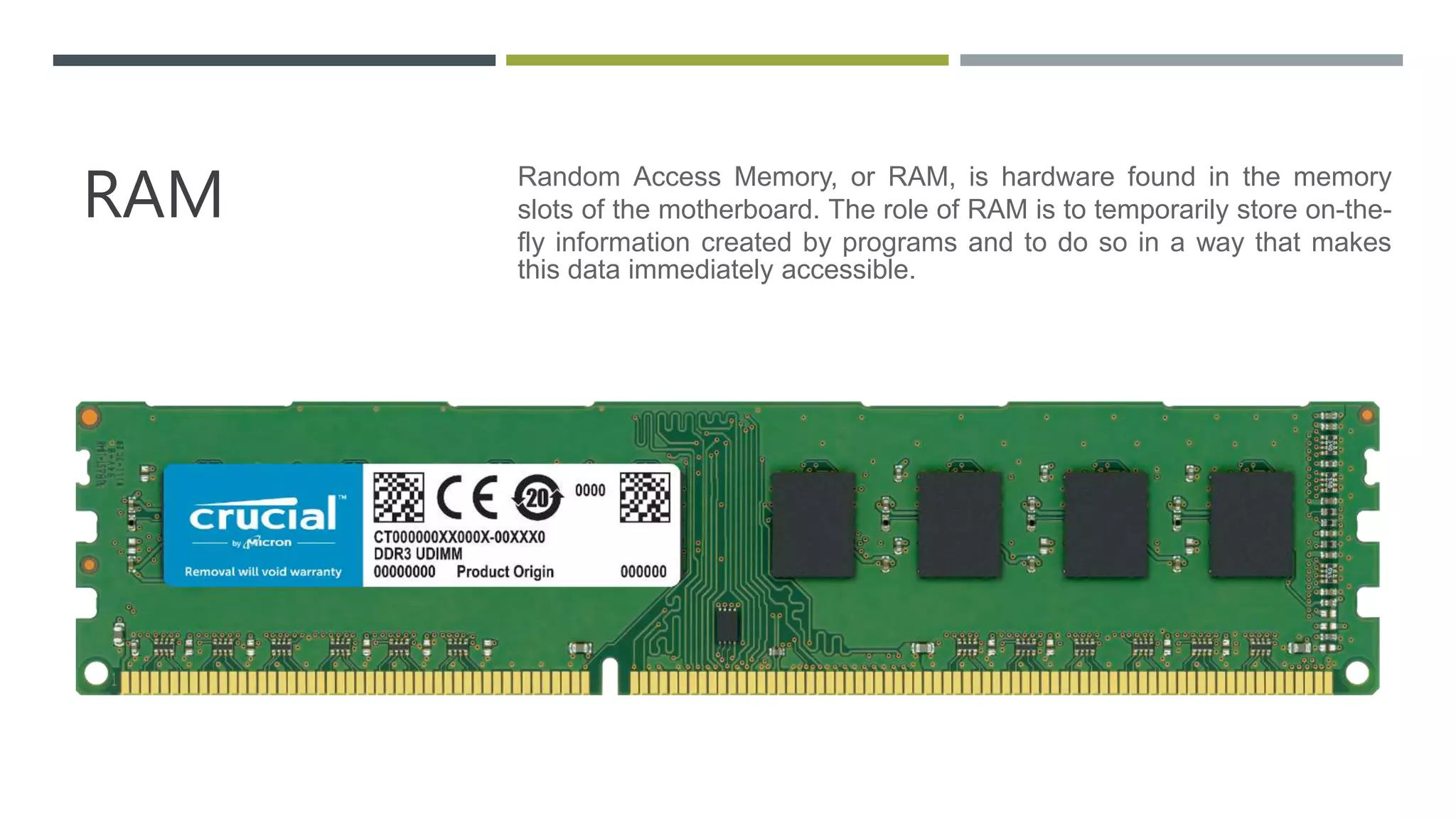RAM Random Access Memory, or RAM, is hardware found in the memory
slots of the motherboard. The role of RAM is to temporarily store on-the-
fly information created by programs and to do so in a way that makes
this data immediately accessible.
 