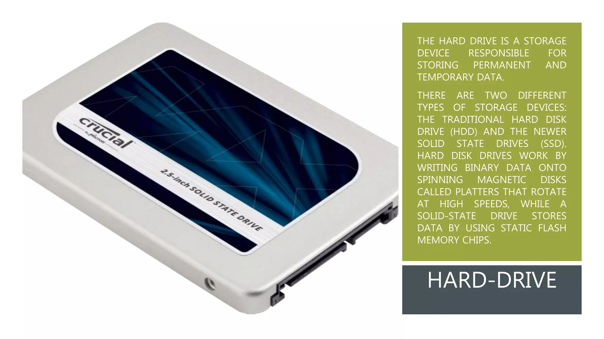 THE HARD DRIVE IS A STORAGE
DEVICE RESPONSIBLE FOR
STORING PERMANENT AND
TEMPORARY DATA.
THERE ARE TWO DIFFERENT
TYPES OF STORAGE DEVICES:
THE TRADITIONAL HARD DISK
DRIVE (HDD) AND THE NEWER
SOLID STATE DRIVES (SSD).
HARD DISK DRIVES WORK BY
WRITING BINARY DATA ONTO
SPINNING MAGNETIC DISKS
CALLED PLATTERS THAT ROTATE
AT HIGH SPEEDS, WHILE A
SOLID-STATE DRIVE STORES
DATA BY USING STATIC FLASH
MEMORY CHIPS.
HARD-DRIVE
 