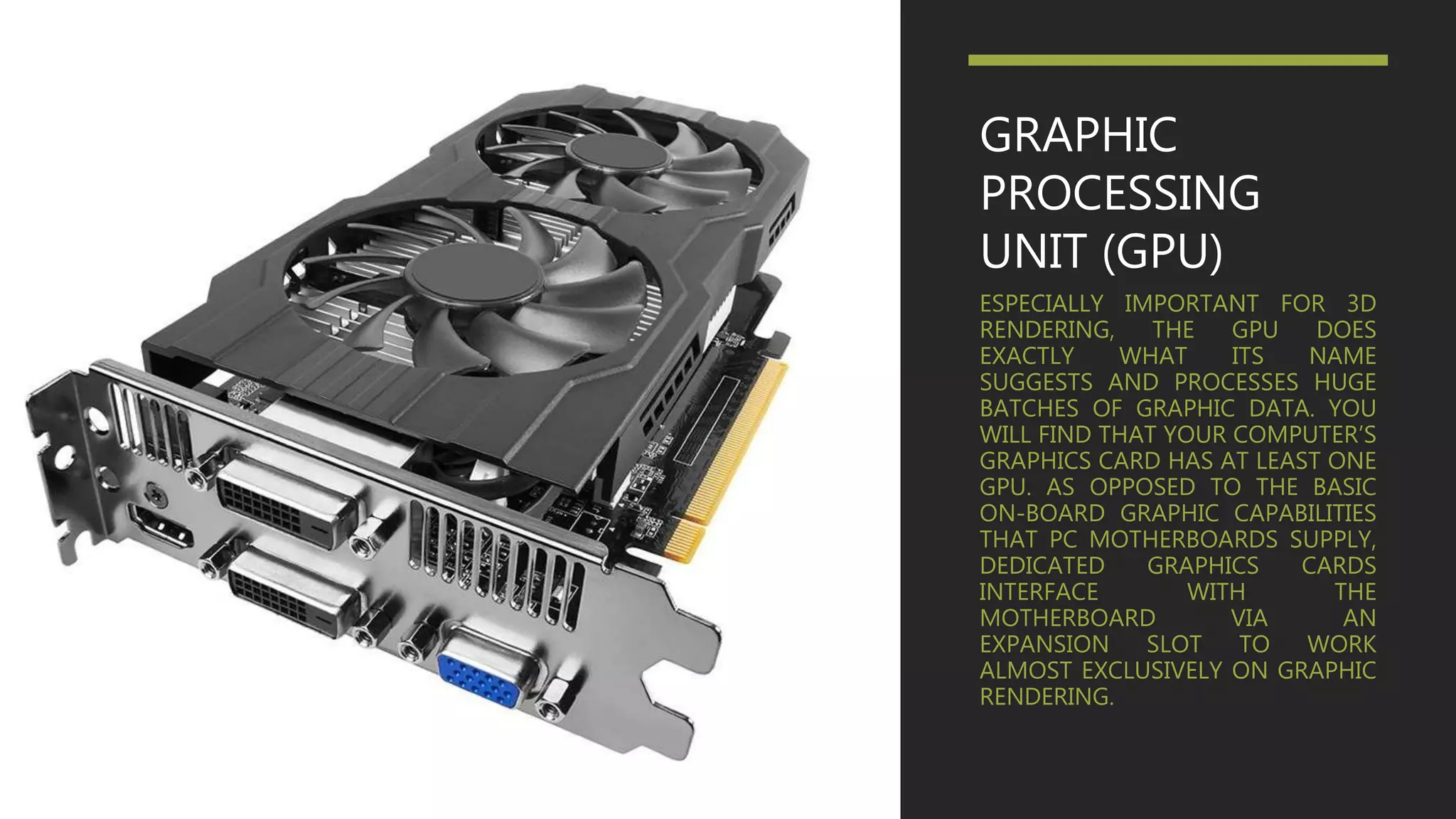 GRAPHIC
PROCESSING
UNIT (GPU)
ESPECIALLY IMPORTANT FOR 3D
RENDERING, THE GPU DOES
EXACTLY WHAT ITS NAME
SUGGESTS AND PROCESSES HUGE
BATCHES OF GRAPHIC DATA. YOU
WILL FIND THAT YOUR COMPUTER’S
GRAPHICS CARD HAS AT LEAST ONE
GPU. AS OPPOSED TO THE BASIC
ON-BOARD GRAPHIC CAPABILITIES
THAT PC MOTHERBOARDS SUPPLY,
DEDICATED GRAPHICS CARDS
INTERFACE WITH THE
MOTHERBOARD VIA AN
EXPANSION SLOT TO WORK
ALMOST EXCLUSIVELY ON GRAPHIC
RENDERING.
 