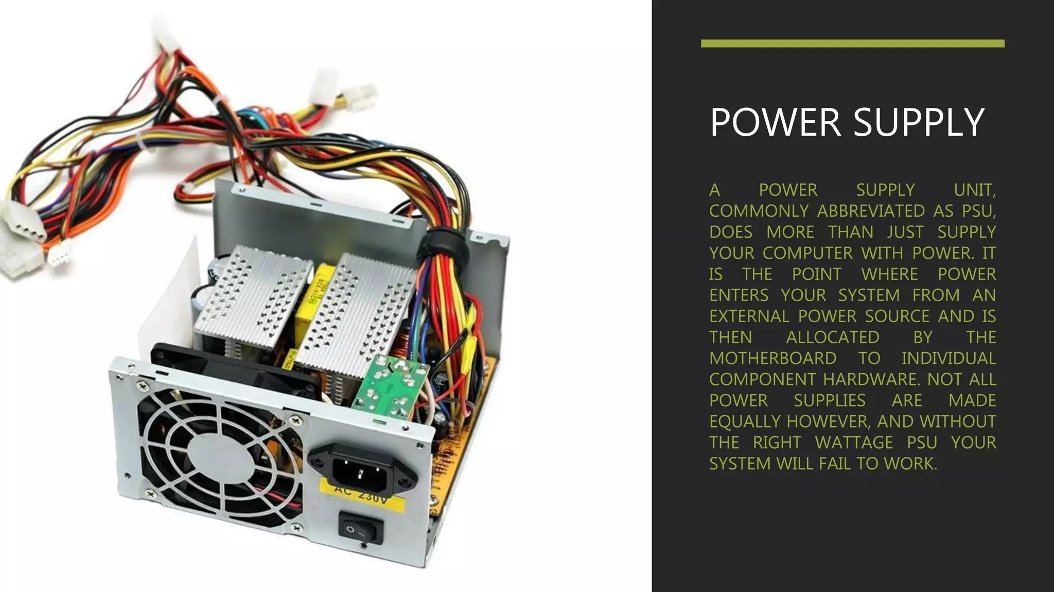 POWER SUPPLY
A POWER SUPPLY UNIT,
COMMONLY ABBREVIATED AS PSU,
DOES MORE THAN JUST SUPPLY
YOUR COMPUTER WITH POWER. IT
IS THE POINT WHERE POWER
ENTERS YOUR SYSTEM FROM AN
EXTERNAL POWER SOURCE AND IS
THEN ALLOCATED BY THE
MOTHERBOARD TO INDIVIDUAL
COMPONENT HARDWARE. NOT ALL
POWER SUPPLIES ARE MADE
EQUALLY HOWEVER, AND WITHOUT
THE RIGHT WATTAGE PSU YOUR
SYSTEM WILL FAIL TO WORK.
 