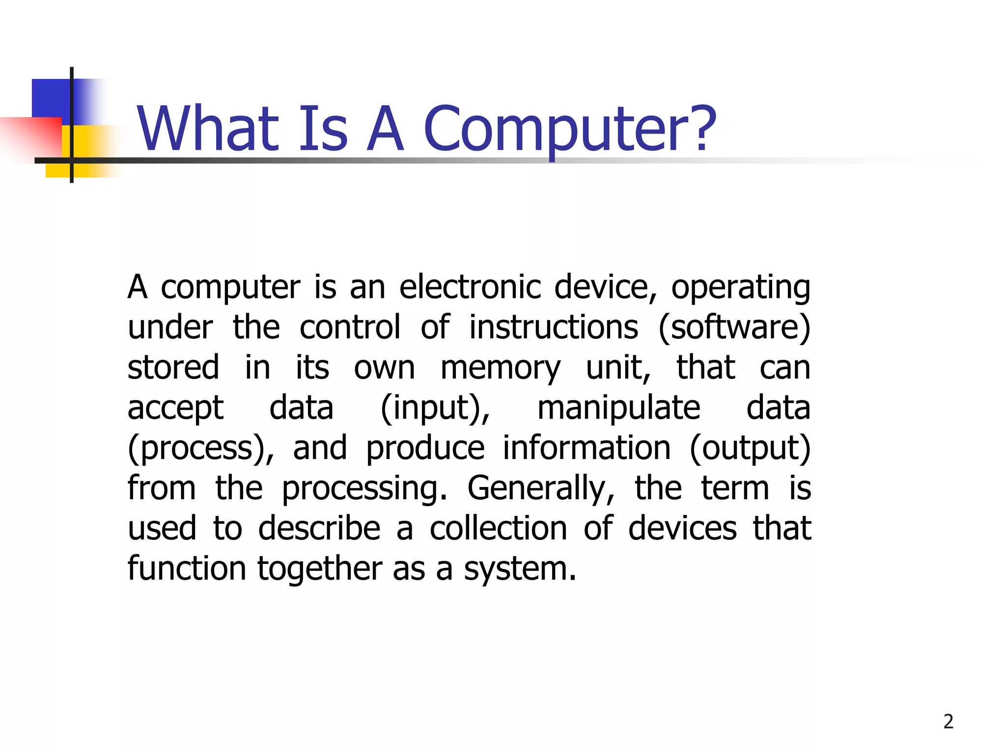 2
What Is A Computer?
A computer is an electronic device, operating
under the control of instructions (software)
stored in its own memory unit, that can
accept data (input), manipulate data
(process), and produce information (output)
from the processing. Generally, the term is
used to describe a collection of devices that
function together as a system.
 
