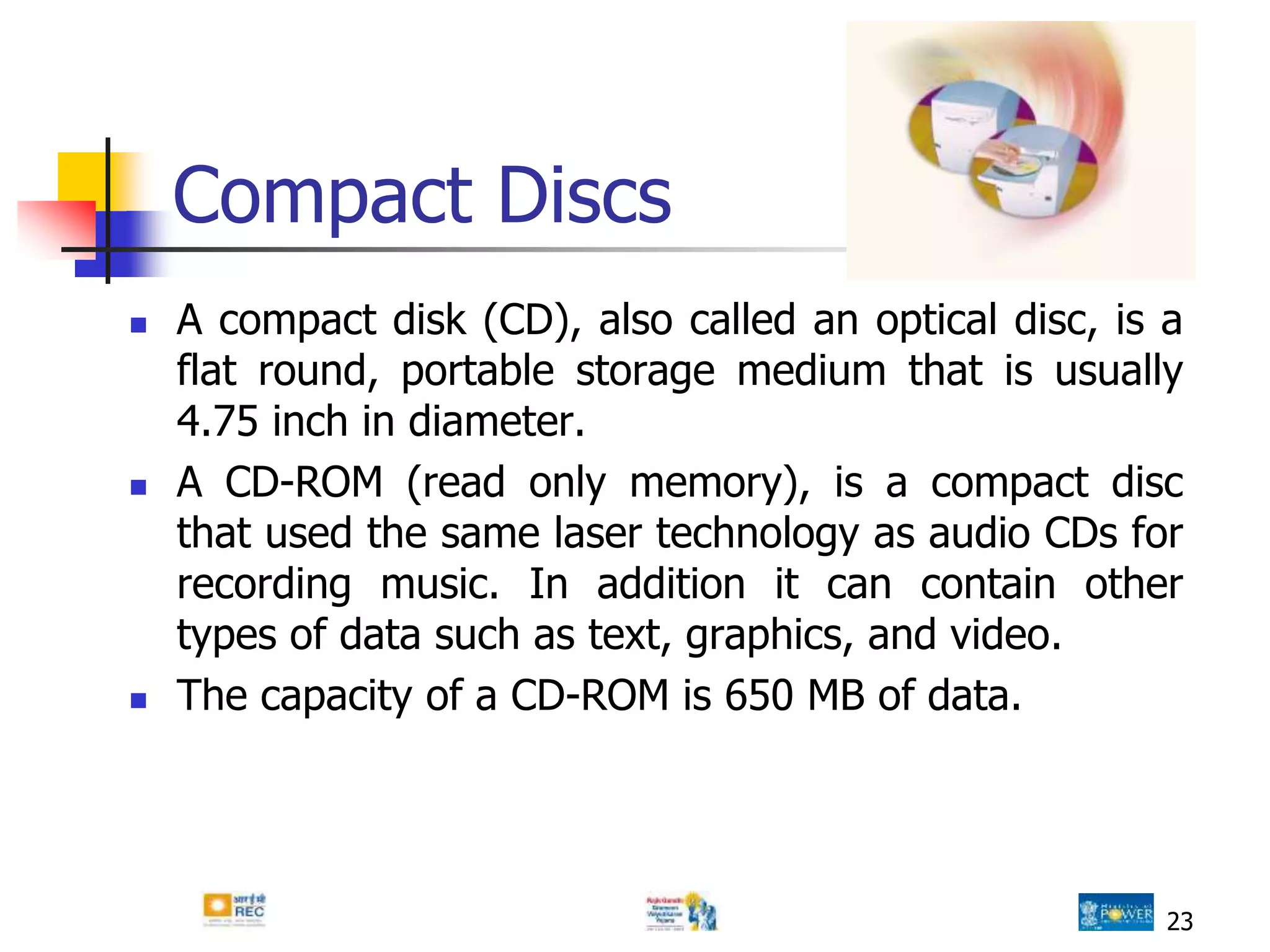 23
Compact Discs
 A compact disk (CD), also called an optical disc, is a
flat round, portable storage medium that is usually
4.75 inch in diameter.
 A CD-ROM (read only memory), is a compact disc
that used the same laser technology as audio CDs for
recording music. In addition it can contain other
types of data such as text, graphics, and video.
 The capacity of a CD-ROM is 650 MB of data.
 