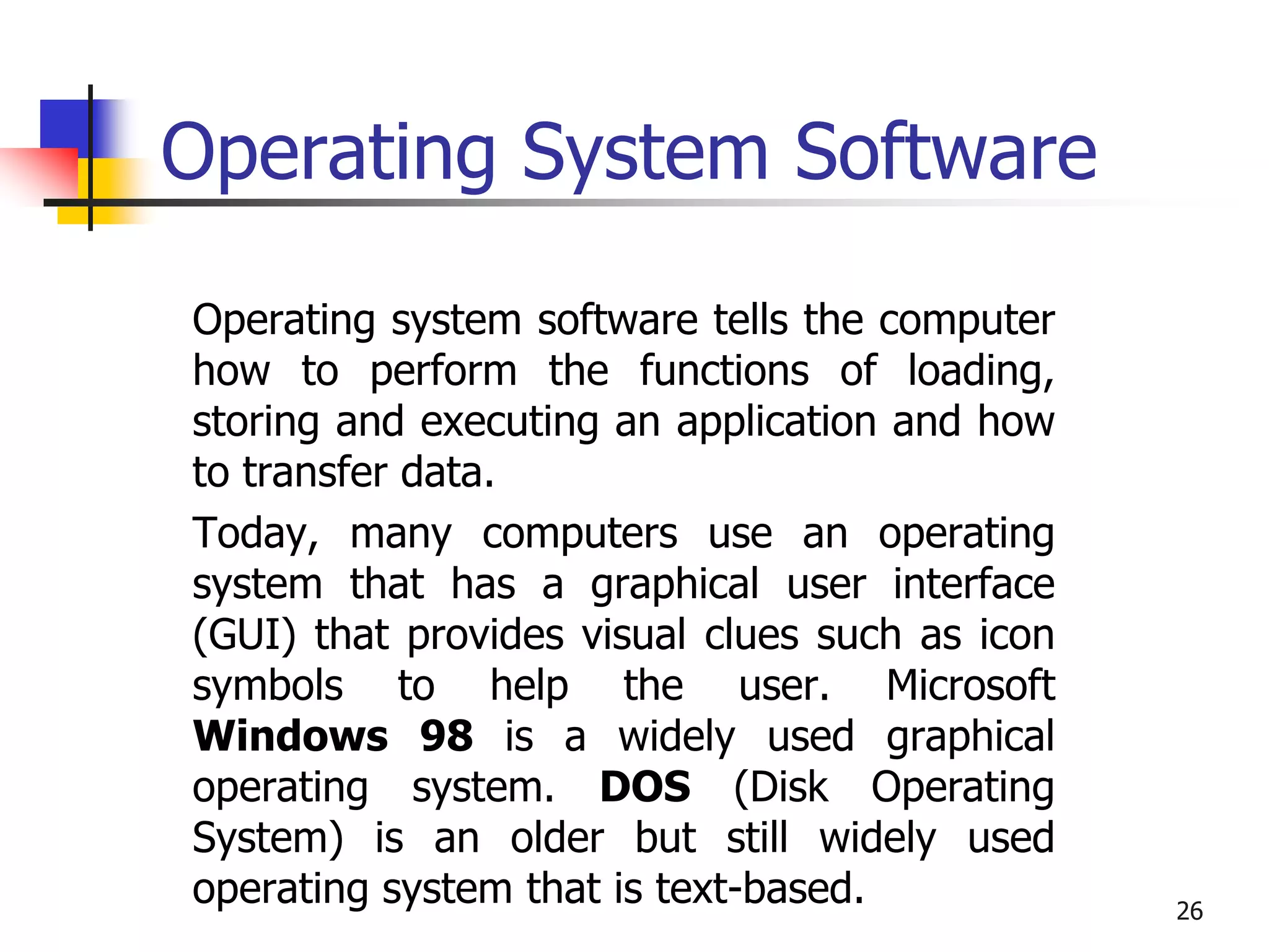 26
Operating System Software
Operating system software tells the computer
how to perform the functions of loading,
storing and executing an application and how
to transfer data.
Today, many computers use an operating
system that has a graphical user interface
(GUI) that provides visual clues such as icon
symbols to help the user. Microsoft
Windows 98 is a widely used graphical
operating system. DOS (Disk Operating
System) is an older but still widely used
operating system that is text-based.
 