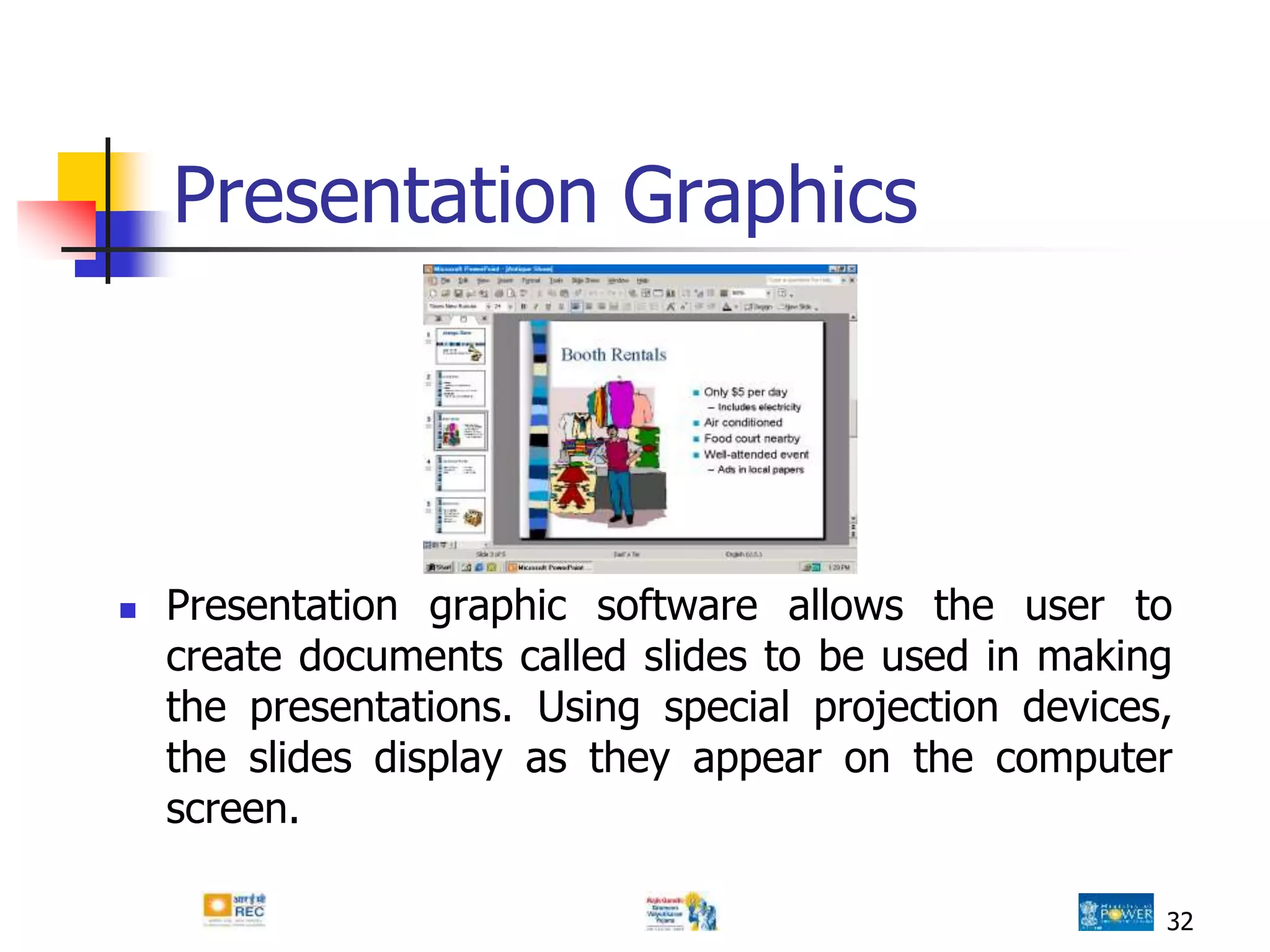 32
Presentation Graphics
 Presentation graphic software allows the user to
create documents called slides to be used in making
the presentations. Using special projection devices,
the slides display as they appear on the computer
screen.
 