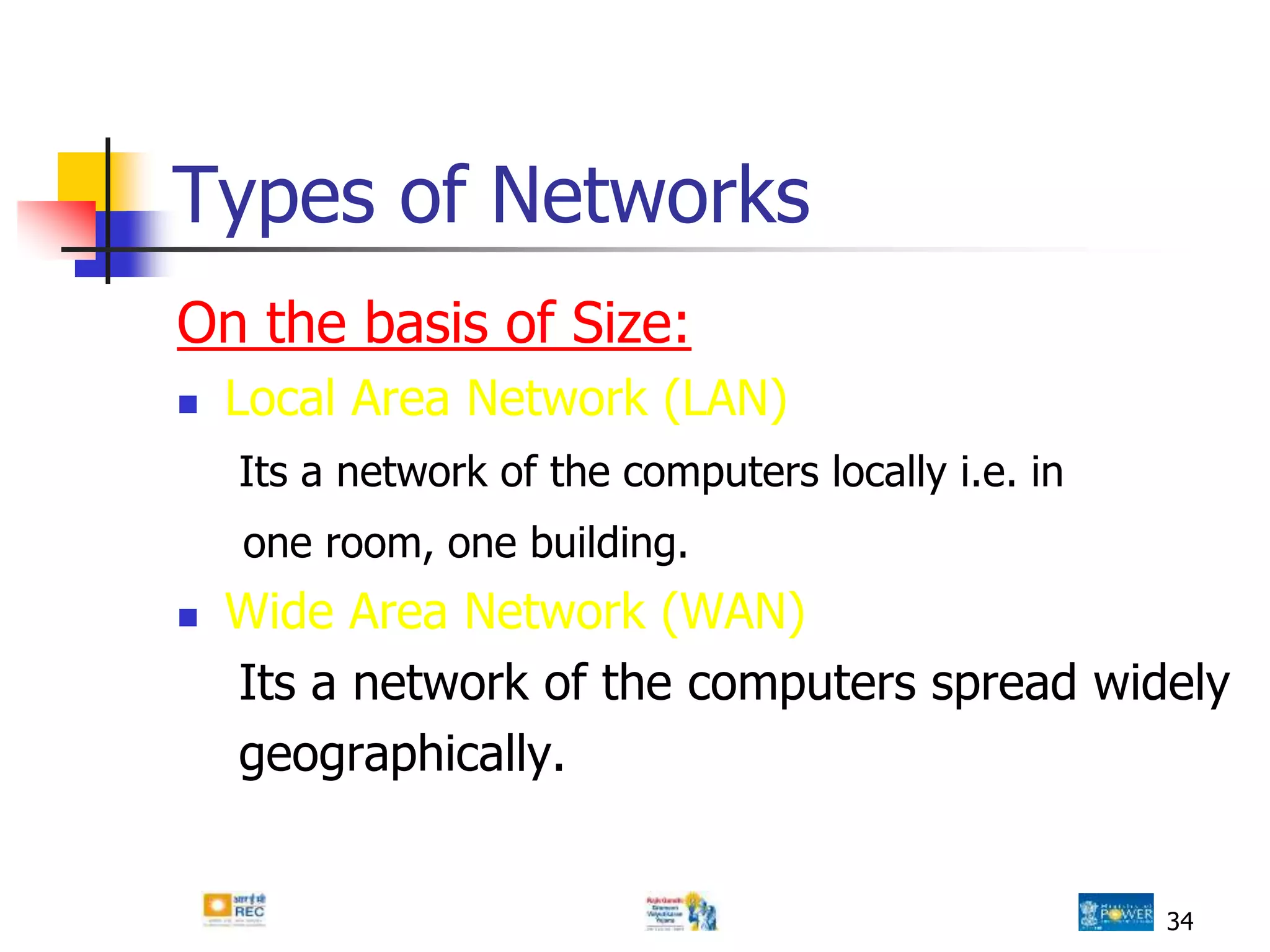 Types of Networks
On the basis of Size:
 Local Area Network (LAN)
Its a network of the computers locally i.e. in
one room, one building.
 Wide Area Network (WAN)
Its a network of the computers spread widely
geographically.
34
 