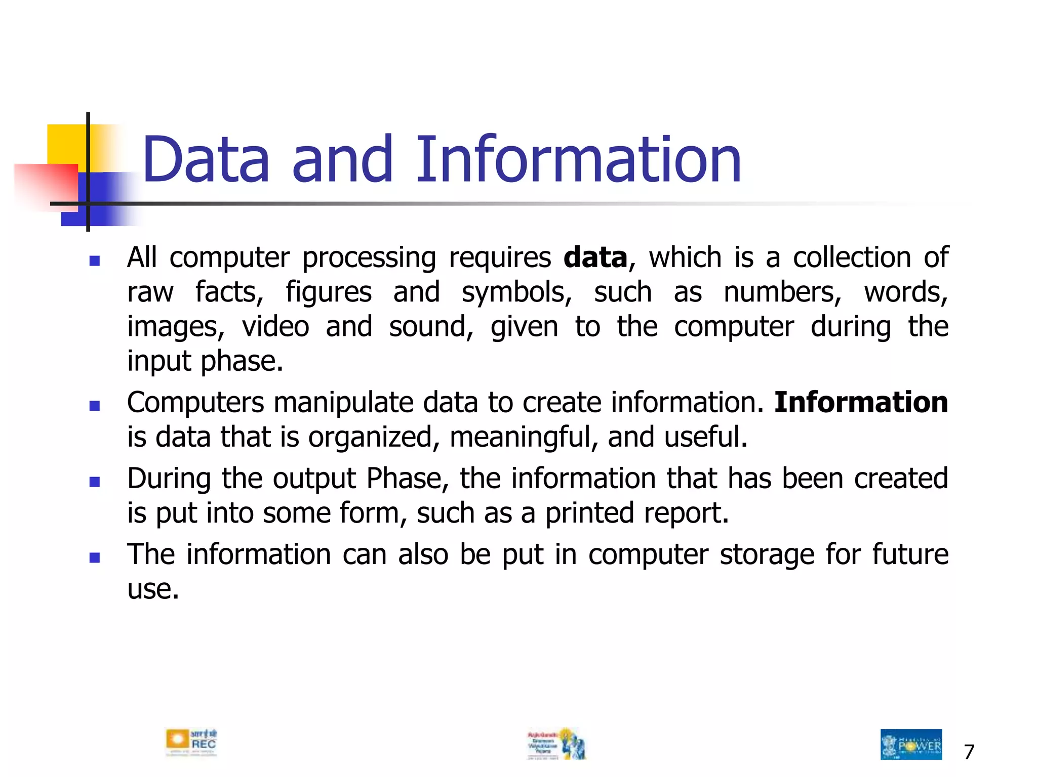 7
Data and Information
 All computer processing requires data, which is a collection of
raw facts, figures and symbols, such as numbers, words,
images, video and sound, given to the computer during the
input phase.
 Computers manipulate data to create information. Information
is data that is organized, meaningful, and useful.
 During the output Phase, the information that has been created
is put into some form, such as a printed report.
 The information can also be put in computer storage for future
use.
 
