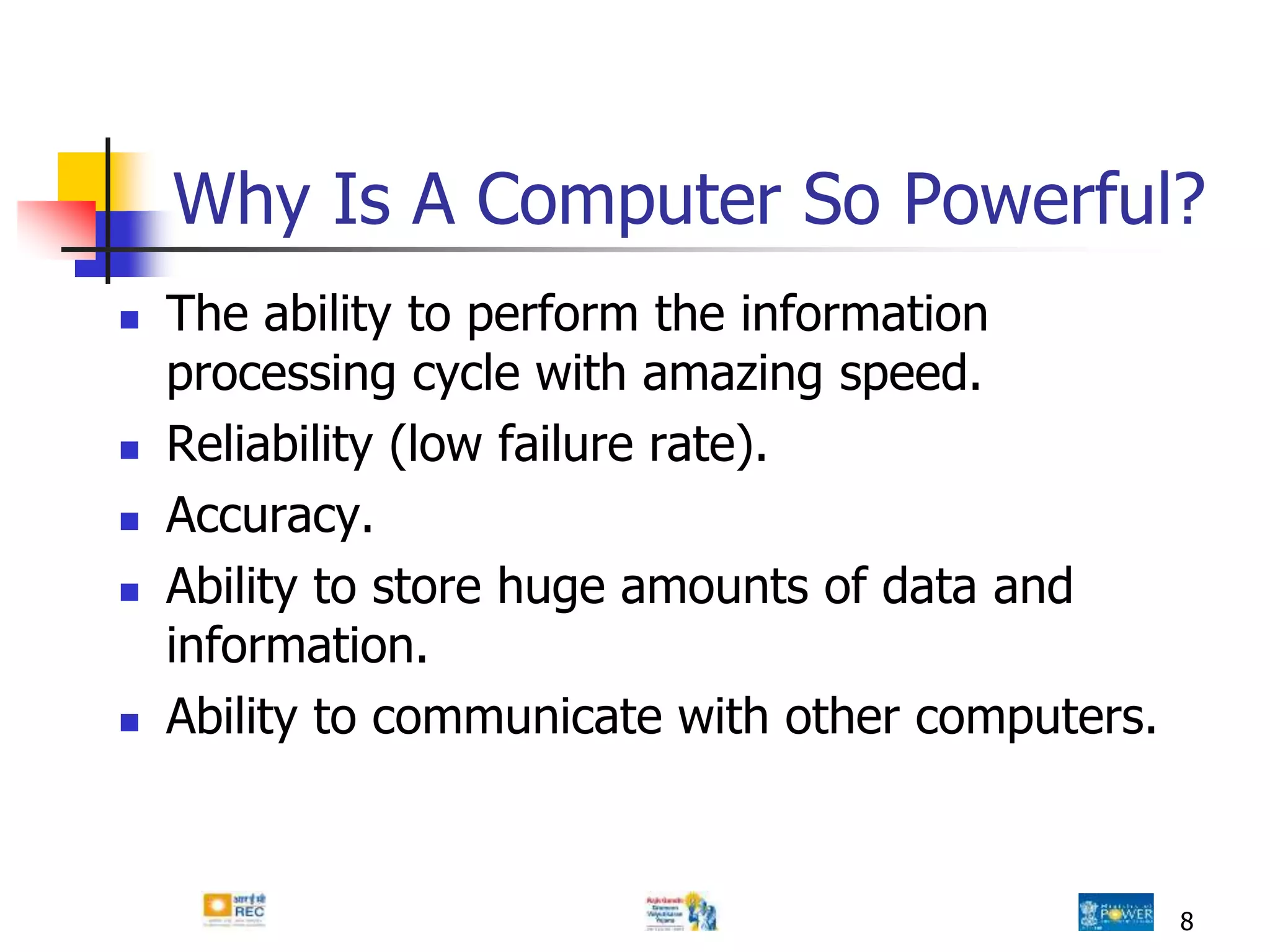 8
Why Is A Computer So Powerful?
 The ability to perform the information
processing cycle with amazing speed.
 Reliability (low failure rate).
 Accuracy.
 Ability to store huge amounts of data and
information.
 Ability to communicate with other computers.
 
