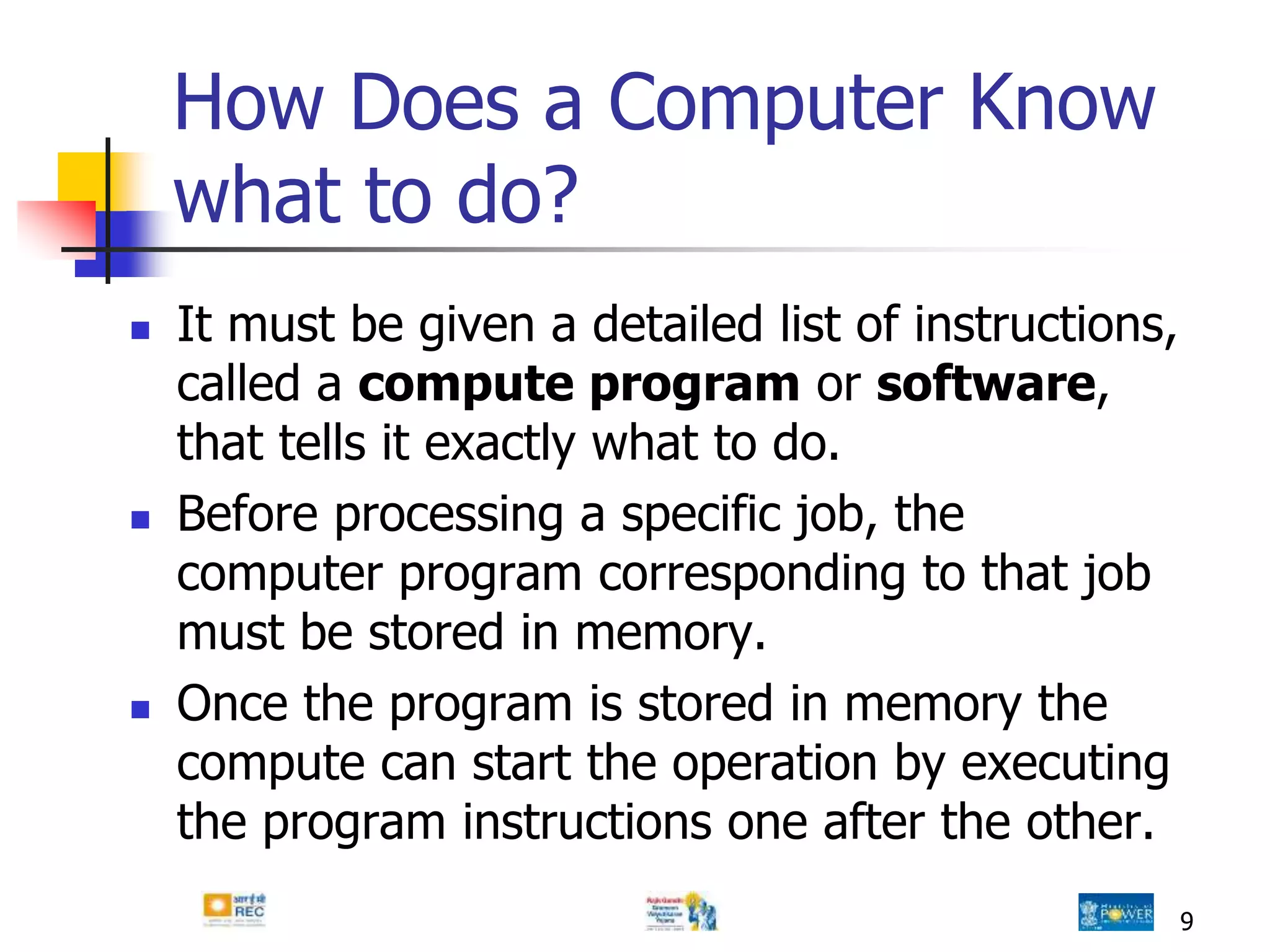 9
How Does a Computer Know
what to do?
 It must be given a detailed list of instructions,
called a compute program or software,
that tells it exactly what to do.
 Before processing a specific job, the
computer program corresponding to that job
must be stored in memory.
 Once the program is stored in memory the
compute can start the operation by executing
the program instructions one after the other.
 