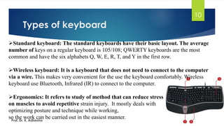 Types of keyboard
10
➢Standard keyboard: The standard keyboards have their basic layout. The average
number of keys on a regular keyboard is 105/108; QWERTY keyboards are the most
common and have the six alphabets Q, W, E, R, T, and Y in the first row.
➢Wireless keyboard: It is a keyboard that does not need to connect to the computer
via a wire. This makes very convenient for the use the keyboard comfortably. Wireless
keyboard use Bluetooth, Infrared (IR) to connect to the computer.
➢Ergonomics: It refers to study of method that can reduce stress
on muscles to avoid repetitive strain injury. It mostly deals with
optimizing posture and technique while working,
so the work can be carried out in the easiest manner.
Prof. Dr. K. Adisesha
 