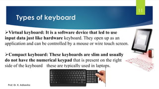 Types of keyboard
11
➢Virtual keyboard: It is a software device that led to use
input data just like hardware keyboard. They open up as an
application and can be controlled by a mouse or wire touch screen.
➢Compact keyboard: These keyboards are slim and usually
do not have the numerical keypad that is present on the right
side of the keyboard these are typically used in laptops.
Prof. Dr. K. Adisesha
 