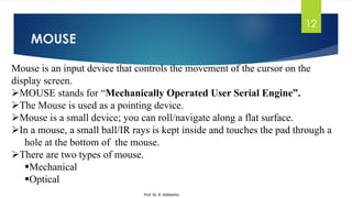 MOUSE
12
Mouse is an input device that controls the movement of the cursor on the
display screen.
➢MOUSE stands for “Mechanically Operated User Serial Engine”.
➢The Mouse is used as a pointing device.
➢Mouse is a small device; you can roll/navigate along a flat surface.
➢In a mouse, a small ball/IR rays is kept inside and touches the pad through a
hole at the bottom of the mouse.
➢There are two types of mouse.
▪Mechanical
▪Optical
Prof. Dr. K. Adisesha
 