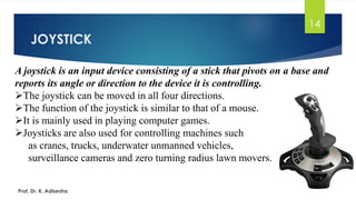 JOYSTICK
14
A joystick is an input device consisting of a stick that pivots on a base and
reports its angle or direction to the device it is controlling.
➢The joystick can be moved in all four directions.
➢The function of the joystick is similar to that of a mouse.
➢It is mainly used in playing computer games.
➢Joysticks are also used for controlling machines such
as cranes, trucks, underwater unmanned vehicles,
surveillance cameras and zero turning radius lawn movers.
Prof. Dr. K. Adisesha
 