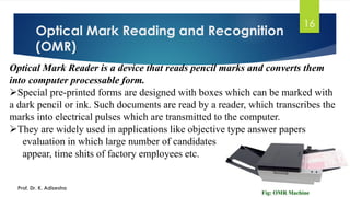 Optical Mark Reading and Recognition
(OMR)
Prof. Dr. K. Adisesha
16
Optical Mark Reader is a device that reads pencil marks and converts them
into computer processable form.
➢Special pre-printed forms are designed with boxes which can be marked with
a dark pencil or ink. Such documents are read by a reader, which transcribes the
marks into electrical pulses which are transmitted to the computer.
➢They are widely used in applications like objective type answer papers
evaluation in which large number of candidates
appear, time shits of factory employees etc.
 