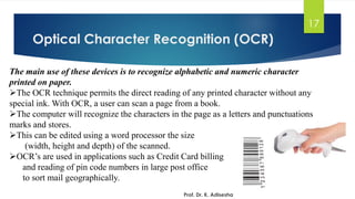 Optical Character Recognition (OCR)
17
The main use of these devices is to recognize alphabetic and numeric character
printed on paper.
➢The OCR technique permits the direct reading of any printed character without any
special ink. With OCR, a user can scan a page from a book.
➢The computer will recognize the characters in the page as a letters and punctuations
marks and stores.
➢This can be edited using a word processor the size
(width, height and depth) of the scanned.
➢OCR’s are used in applications such as Credit Card billing
and reading of pin code numbers in large post office
to sort mail geographically.
Prof. Dr. K. Adisesha
 