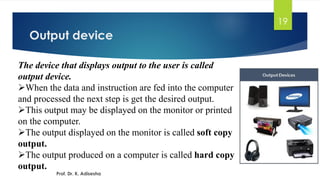 Output device
19
The device that displays output to the user is called
output device.
➢When the data and instruction are fed into the computer
and processed the next step is get the desired output.
➢This output may be displayed on the monitor or printed
on the computer.
➢The output displayed on the monitor is called soft copy
output.
➢The output produced on a computer is called hard copy
output.
Prof. Dr. K. Adisesha
 