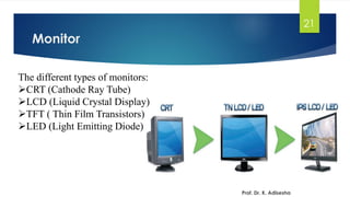 Monitor
21
Prof. Dr. K. Adisesha
The different types of monitors:
➢CRT (Cathode Ray Tube)
➢LCD (Liquid Crystal Display)
➢TFT ( Thin Film Transistors)
➢LED (Light Emitting Diode)
 