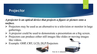 Projector
22
Prof. Dr. K. Adisesha
A projector is an optical device that projects a figure or picture onto a
surface.
➢ Projectors may be used as an alternative to a television or monitor in large
gatherings.
➢ A projector could be used to demonstrate a presentation on a big screen.
➢ Projectors can produce either still images like slides or moving images
like videos.
➢ Example: OHP, CRT, LCD, DLP Projectors
 