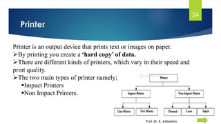 Printer
24
Prof. Dr. K. Adisesha
Printer is an output device that prints text or images on paper.
➢By printing you create a ‘hard copy’ of data.
➢There are different kinds of printers, which vary in their speed and
print quality.
➢The two main types of printer namely;
▪Impact Printers
▪Non Impact Printers.
 