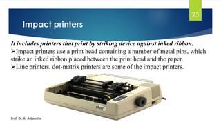 Impact printers
25
It includes printers that print by striking device against inked ribbon.
➢Impact printers use a print head containing a number of metal pins, which
strike an inked ribbon placed between the print head and the paper.
➢Line printers, dot-matrix printers are some of the impact printers.
Prof. Dr. K. Adisesha
 