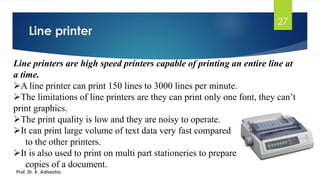 Line printer
27
Line printers are high speed printers capable of printing an entire line at
a time.
➢A line printer can print 150 lines to 3000 lines per minute.
➢The limitations of line printers are they can print only one font, they can’t
print graphics.
➢The print quality is low and they are noisy to operate.
➢It can print large volume of text data very fast compared
to the other printers.
➢It is also used to print on multi part stationeries to prepare
copies of a document.
Prof. Dr. K. Adisesha
 