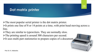 Dot matrix printer
28
➢The most popular serial printer is the dot matrix printer.
➢It prints one line of 8 or 14 points at a time, with print head moving across a
line.
➢They are similar to typewriters. They are normally slow.
➢The printing speed is around 300 characters per second.
➢It uses multi part stationeries to prepare copies of a document.
Prof. Dr. K. Adisesha
 