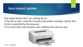 Non impact printer
29
Non impact printer don’t use striking device.
➢The ink or semi –solid ink is stored in the printer cartridges and the flow
of ink is controlled by the processor.
➢It is much faster and can print color, different font and size also.
Prof. Dr. K. Adisesha
 