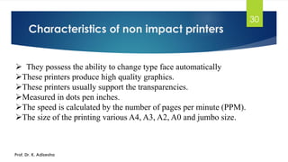 Characteristics of non impact printers
30
➢ They possess the ability to change type face automatically
➢These printers produce high quality graphics.
➢These printers usually support the transparencies.
➢Measured in dots pen inches.
➢The speed is calculated by the number of pages per minute (PPM).
➢The size of the printing various A4, A3, A2, A0 and jumbo size.
Prof. Dr. K. Adisesha
 
