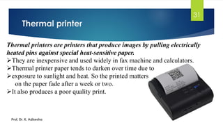 Thermal printer
31
Prof. Dr. K. Adisesha
Thermal printers are printers that produce images by pulling electrically
heated pins against special heat-sensitive paper.
➢They are inexpensive and used widely in fax machine and calculators.
➢Thermal printer paper tends to darken over time due to
➢exposure to sunlight and heat. So the printed matters
on the paper fade after a week or two.
➢It also produces a poor quality print.
 
