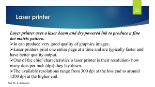 Laser printer
32
Prof. Dr. K. Adisesha
Laser printer uses a laser beam and dry powered ink to produce a fine
dot matrix pattern.
➢In can produce very good quality of graphics images.
➢Laser printers print one entire page at a time and are typically faster and
have better quality output.
➢One of the chief characteristics o laser printer is their resolution- how
many dots per inch (dpi) they lay down.
➢The available resolutions range from 300 dpi at the low end to around
1200 dpi at the higher end.
 