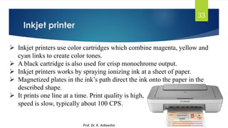 Inkjet printer
33
➢ Inkjet printers use color cartridges which combine magenta, yellow and
cyan links to create color tones.
➢ A black cartridge is also used for crisp monochrome output.
➢ Inkjet printers works by spraying ionizing ink at a sheet of paper.
➢ Magnetized plates in the ink’s path direct the ink onto the paper in the
described shape.
➢ It prints one line at a time. Print quality is high,
speed is slow, typically about 100 CPS.
Prof. Dr. K. Adisesha
 