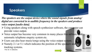 Speakers
35
The speakers are the output device where the sound signals from analog/
digital are converted in to audible frequency in the speakers and produce
voice output [audio data].
➢ Using speakers along with speech synthesizer software, the computer can
provide voice output.
➢ Voice output has become very common in many places like airlines, banks,
automatic telephone enquiry system etc.
➢ Users can also hear music/songs using the voice output system.
➢ Namely 2.1 or 5.1 which indicates the position of the speakers and
tracking systems.
Prof. Dr. K. Adisesha
 