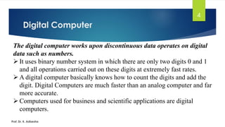 Digital Computer
4
The digital computer works upon discontinuous data operates on digital
data such as numbers.
➢ It uses binary number system in which there are only two digits 0 and 1
and all operations carried out on these digits at extremely fast rates.
➢ A digital computer basically knows how to count the digits and add the
digit. Digital Computers are much faster than an analog computer and far
more accurate.
➢ Computers used for business and scientific applications are digital
computers.
Prof. Dr. K. Adisesha
 