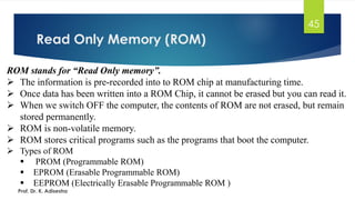 Read Only Memory (ROM)
45
ROM stands for “Read Only memory”.
➢ The information is pre-recorded into to ROM chip at manufacturing time.
➢ Once data has been written into a ROM Chip, it cannot be erased but you can read it.
➢ When we switch OFF the computer, the contents of ROM are not erased, but remain
stored permanently.
➢ ROM is non-volatile memory.
➢ ROM stores critical programs such as the programs that boot the computer.
➢ Types of ROM
▪ PROM (Programmable ROM)
▪ EPROM (Erasable Programmable ROM)
▪ EEPROM (Electrically Erasable Programmable ROM )
Prof. Dr. K. Adisesha
 