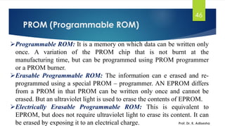 PROM (Programmable ROM)
46
➢Programmable ROM: It is a memory on which data can be written only
once. A variation of the PROM chip that is not burnt at the
manufacturing time, but can be programmed using PROM programmer
or a PROM burner.
➢Erasable Programmable ROM: The information can e erased and re-
programmed using a special PROM – programmer. AN EPROM differs
from a PROM in that PROM can be written only once and cannot be
erased. But an ultraviolet light is used to erase the contents of EPROM.
➢Electrically Erasable Programmable ROM: This is equivalent to
EPROM, but does not require ultraviolet light to erase its content. It can
be erased by exposing it to an electrical charge. Prof. Dr. K. Adisesha
 