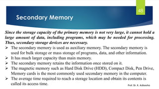 Secondary Memory
48
Since the storage capacity of the primary memory is not very large, it cannot hold a
large amount of data, including programs, which may be needed for processing.
Thus, secondary storage devices are necessary.
➢ The secondary memory is used as auxiliary memory. The secondary memory is
used for bulk storage or mass storage of programs, data, and other information.
➢ It has much larger capacity than main memory.
➢ The secondary memory retains the information once stored on it.
➢ The magnetic memory such as Hard Disk Drive (HDD), Compact Disk, Pen Drive,
Memory cards is the most commonly used secondary memory in the computer.
➢ The average time required to reach a storage location and obtain its contents is
called its access time. Prof. Dr. K. Adisesha
 