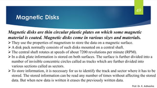 Magnetic Disks
49
Magnetic disks are thin circular plastic plates on which some magnetic
material is coated. Magnetic disks come in various sizes and materials.
➢They use the properties of magnetism to store the data on a magnetic surface.
➢A disk pack normally consists of such disks mounted on a central shaft.
➢The central shaft rotates at speeds of about 7200 revolutions per minute (RPM).
➢In a disk plate information is stored on both surfaces. The surface is further divided into a
number of invisible concentric circles called as tracks which are further divided into
various sections called as sectors.
➢To store information, it is necessary for us to identify the track and sector where it has to be
stored. The stored information can be read any number of times without affecting the stored
data. But when new data is written it erases the previously written data.
Prof. Dr. K. Adisesha
 