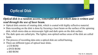 Optical Disk
Prof. Dr. K. Adisesha
53
Optical disk is a random access, removable disk on which data is written and
read through the use of laser beam.
➢ Optical disk consists of rotating disk, which is coated with highly reflective material.
➢ Data recording on the disk is done by focusing a laser beam on the surface of the spinning
disk, which stores data as microscopic light and dark spots on the disk surface.
➢ The dark spots are called pits. The lighter, non-spitted surface areas of the disk are called
lands.
➢ The process of recording data onto a optical disk are called burning.
➢ There are different types of optical laser disks.
o CD ROM
o DVD ROM
o BD ROM
 