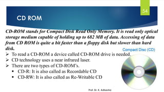 CD ROM
Prof. Dr. K. Adisesha
54
CD-ROM stands for Compact Disk Read Only Memory. It is read only optical
storage medium capable of holding up to 682 MB of data. Accessing of data
from CD ROM is quite a bit faster than a floppy disk but slower than hard
disk.
➢ To read a CD-ROM a device called CD-ROM drive is needed.
➢ CD technology uses a near infrared laser.
➢ There are two types of CD-ROM’s.
▪ CD-R: It is also called as Recordable CD
▪ CD-RW: It is also called as Re-Writable CD
 