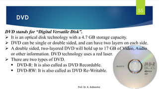 DVD
Prof. Dr. K. Adisesha
55
DVD stands for “Digital Versatile Disk”.
➢ It is an optical disk technology with a 4.7 GB storage capacity.
➢ DVD can be single or double sided, and can have two layers on each side.
➢ A double sided, two-layered DVD will hold up to 17 GB of Video, Audio
or other information. DVD technology uses a red laser.
➢ There are two types of DVD.
▪ DVD-R: It is also called as DVD Recordable.
▪ DVD-RW: It is also called as DVD Re-Writable.
 