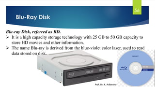 Blu-Ray Disk
Prof. Dr. K. Adisesha
56
Blu-ray Disk, referred as BD.
➢ It is a high capacity storage technology with 25 GB to 50 GB capacity to
store HD movies and other information.
➢ The name Blu-ray is derived from the blue-violet color laser, used to read
data stored on disk.
 