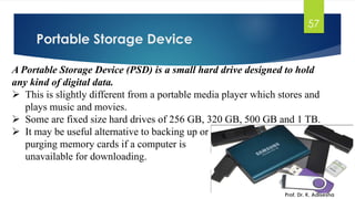Portable Storage Device
Prof. Dr. K. Adisesha
57
A Portable Storage Device (PSD) is a small hard drive designed to hold
any kind of digital data.
➢ This is slightly different from a portable media player which stores and
plays music and movies.
➢ Some are fixed size hard drives of 256 GB, 320 GB, 500 GB and 1 TB.
➢ It may be useful alternative to backing up or
purging memory cards if a computer is
unavailable for downloading.
 