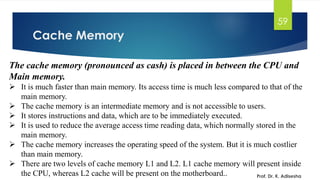 Cache Memory
Prof. Dr. K. Adisesha
59
The cache memory (pronounced as cash) is placed in between the CPU and
Main memory.
➢ It is much faster than main memory. Its access time is much less compared to that of the
main memory.
➢ The cache memory is an intermediate memory and is not accessible to users.
➢ It stores instructions and data, which are to be immediately executed.
➢ It is used to reduce the average access time reading data, which normally stored in the
main memory.
➢ The cache memory increases the operating speed of the system. But it is much costlier
than main memory.
➢ There are two levels of cache memory L1 and L2. L1 cache memory will present inside
the CPU, whereas L2 cache will be present on the motherboard..
 