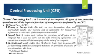 Central Processing Unit (CPU)
Prof. Dr. K. Adisesha
61
Central Processing Unit : It is a brain of the computer. All types of data processing
operations and all the important functions of a computer are performed by the CPU.
➢ Different Parts of CPU:
❖Memory or Storage Unit: this unit can store instructions, data, and
intermediate results. The memory unit is responsible for transferring
information to other units of the computer when needed.
❖Control Unit: A control unit controls the operations of all parts of the
computer but it does not carry out any data processing operations. The
control unit is responsible for managing all the units of the computer.
❖ALU(Arithmetic Logic Unit): ALU (Arithmetic Logic Unit) is responsible
for performing arithmetic and logical functions or operations. It consists of
two subsections, which are:
❖Arithmetic Section
 