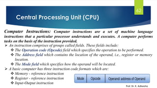 Central Processing Unit (CPU)
Prof. Dr. K. Adisesha
62
Computer Instructions: Computer instructions are a set of machine language
instructions that a particular processor understands and executes. A computer performs
tasks on the basis of the instruction provided.
➢ An instruction comprises of groups called fields. These fields include:
❖ The Operation code (Opcode) field which specifies the operation to be performed.
❖ The Address field which contains the location of the operand, i.e., register or memory
location.
❖ The Mode field which specifies how the operand will be located.
➢ A basic computer has three instruction code formats which are:
❖ Memory - reference instruction
❖ Register - reference instruction
❖ Input-Output instruction
 